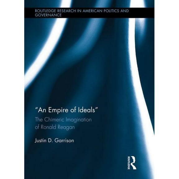 Routledge Research in American Politics  An Empire of Ideals: The Chimeric Imagination of Ronald Reagan, (Hardcover)