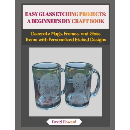 Easy Glass Etching Projects: A BEGINNER S DIY CRAFT BOOK: Decorate Mugs Frames and Glass Items with Personalized Etche (Paperback) Easy Glass Etching Projects: A BEGINNER S DIY CRAFT BOOK: Decorate Mugs Frames and Glass Items with Personalized Etche (Paperback)