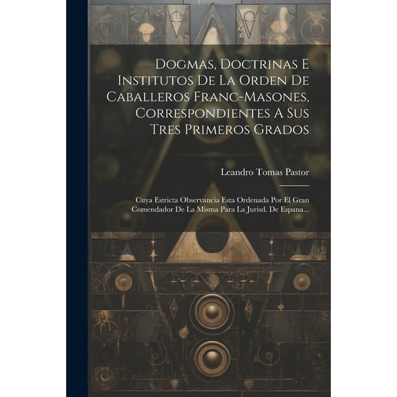 Dogmas, Doctrinas E Institutos De La Orden De Caballeros Franc-masones, Correspondientes A Sus Tres Primeros Grados: Cuya Estricta Observancia Esta Ordenada Por El Gran Comendador De La Misma Para La