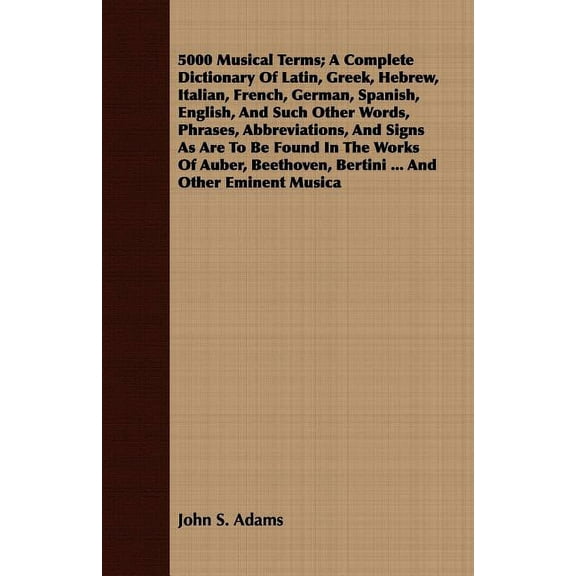 5000 Musical Terms : A Complete Dictionary Of Latin, Greek, Hebrew, Italian, French, German, Spanish, English, And Such Other Words, Phrases, Abbreviations, And Signs As Are To Be Found In The Works O