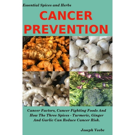 Essential Spices and Herbs: Cancer Prevention: Cancer Factors, Cancer Fighting Foods and How the Spices Turmeric, Ginger and Garlic Can Reduce Cancer Risk