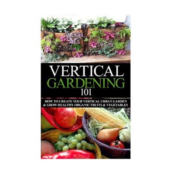Pre-Owned Vertical Gardening 101 : How to Create Your Vertical Urban Garden & Grow Healthy Organic Fruits & Vegetables