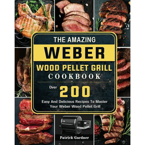 The Amazing Weber Wood Pellet Grill Cookbook: Over 200 Easy And Delicious Recipes To Master Your Weber Wood Pellet Grill, (Paperback)