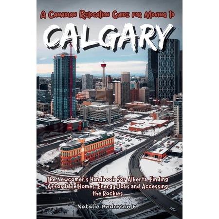 The Global Relocation Blueprints A Canadian Relocation Guide for Moving to Calgary: The Newcomer's Handbook for Alberta, Finding Affordable Homes, Energy, (Paperback)