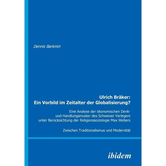 Ulrich Bräker: Ein Vorbild im Zeitalter der Globalisierung?. Eine Analyse der ökonomischen Denk- und Handlungsmuster des Schweizer Verlegers unter Berücksichtung der Religionssoziologie Max Webers. Zwischen Traditionalismus und Modernität (Paperback)