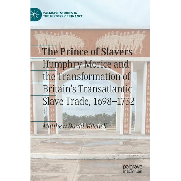Palgrave Studies in the History of Finan The Prince of Slavers: Humphry Morice and the Transformation of Britain's Transatlantic Slave Trade, 1698-1732, (Hardcover)