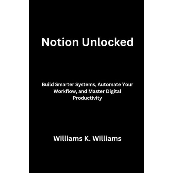 The Digital Mastery Collection Notion Unlocked: Build Smarter Systems, Automate Your Workflow, and Master Digital Productivity, Book 8, (Paperback)