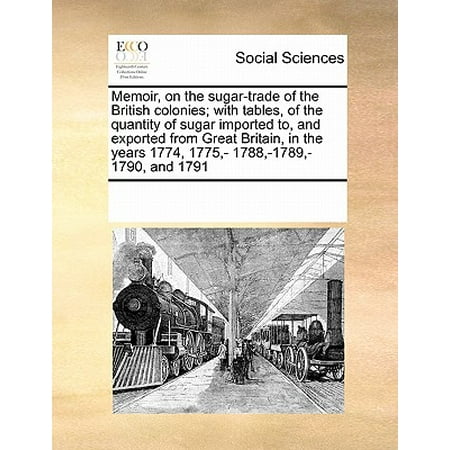 Memoir, on the Sugar-Trade of the British Colonies; With Tables, of the Quantity of Sugar Imported To, and Exported from Great Britain, in the Years 1774, 1775, - 1788, -1789, -1790, and