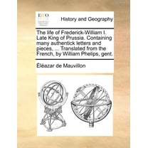 The life of Frederick-William I. Late King of Prussia. Containing many authentick letters and pieces, ... Translated from the French, by William Phelips, gent. (Paperback)