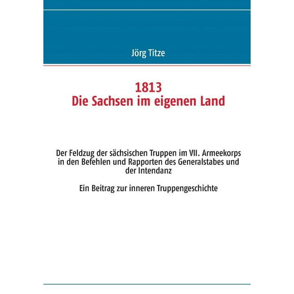 1813 Die Sachsen im eigenen Land: Der Feldzug der sÃ¤chsischen Truppen im VII. Armeekorps in den Befehlen und Rapporten d, (Paperback)