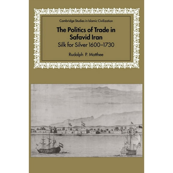 Cambridge Studies in Islamic Civilizatio The Politics of Trade in Safavid Iran: Silk for Silver, 1600 1730, (Hardcover)