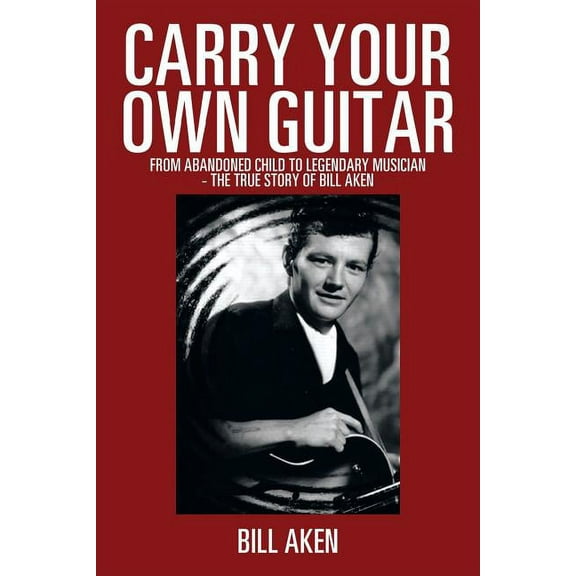 Carry Your Own Guitar: From Abandoned Child to Legendary Musician - The True Story of Bill Aken (Paperback)