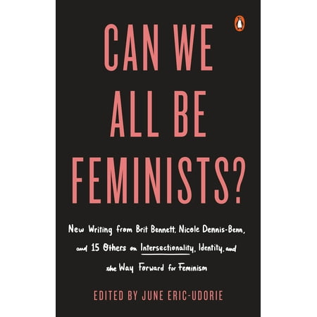 Can We All Be Feminists? : New Writing from Brit Bennett, Nicole Dennis-Benn, and 15 Others on Intersectionality, Identity, and the Way Forward for (The Best Way Forward)