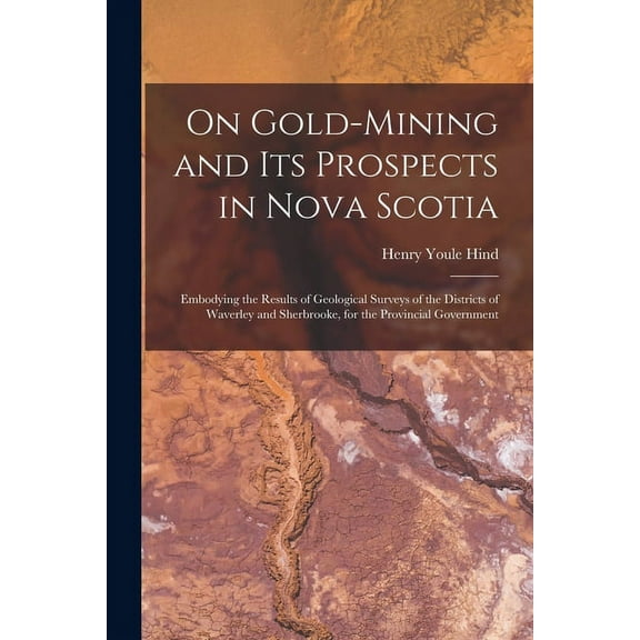On Gold-mining and Its Prospects in Nova Scotia [microform]: Embodying the Results of Geological Surveys of the Districts of Waverley and Sherbrooke, for the Provincial Government (Paperback)