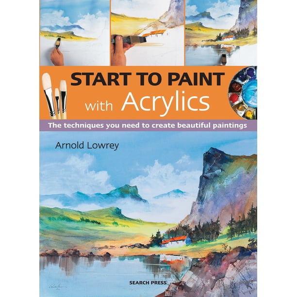 Start to Paint Start to Paint with Acrylics The Techniques You Need to Create Beautiful