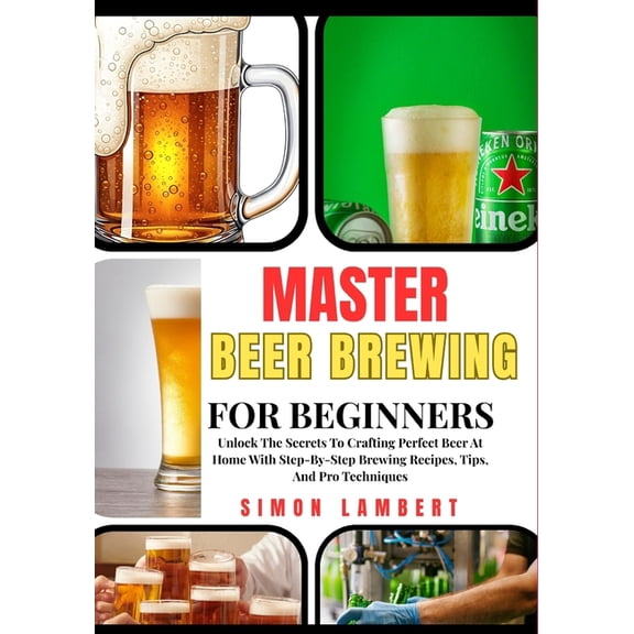 Master Beer Brewing For Beginners: Unlock The Secrets To Crafting Perfect Beer At Home With Step-By-Step Brewing Recipes, (Paperback)