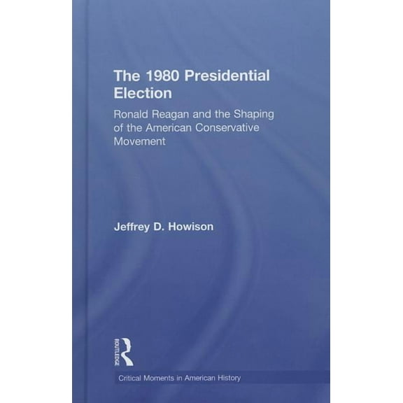 Critical Moments in American History The 1980 Presidential Election: Ronald Reagan and the Shaping of the American Conservative Movement, (Hardcover)