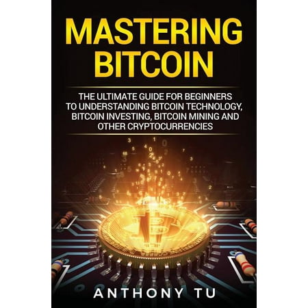 Mastering Bitcoin : The Ultimate Guide for Beginners to Understanding Bitcoin Technology, Bitcoin Investing, Bitcoin Mining and Other (Best Way To Start Mining Bitcoins)