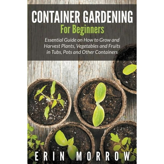 Container Gardening For Beginners: Essential Guide on How to Grow and Harvest Plants, Vegetables and Fruits in Tubs, Pot, (Paperback)