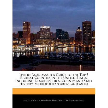 Live in Abundance : A Guide to the Top 5 Richest Counties in the United States, Including Demographics, County and State History, Metropolitan Areas, and
