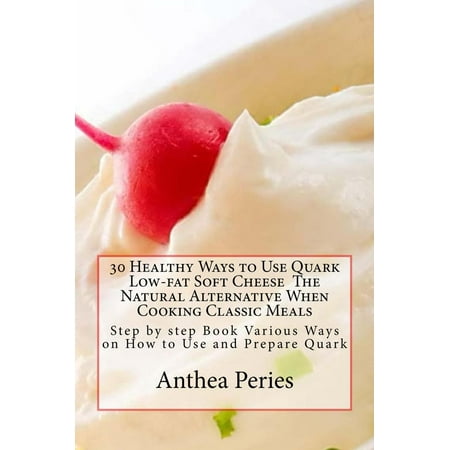 30 Healthy Ways to Use Quark Low-fat Soft Cheese The Natural Alternative When Cooking Classic Meals: Step by step Book Various Ways on How to Use and Prepare Quark - (Best Substitute For Fontina Cheese)