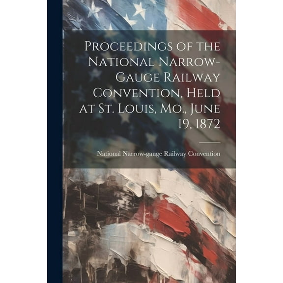 Proceedings of the National Narrow-Gauge Railway Convention, Held at St. Louis, Mo., June 19, 1872 (Paperback)