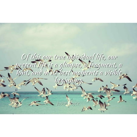 Best Moments Of Life Josiah Royce - Of this our true individual life, our present life is a glimpse, a fragment, a hint, and in its best moments a visible beginning - Famous Quotes Laminated POSTER PRINT 24X20. ()