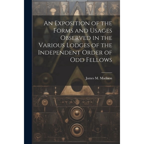 An Exposition of the Forms and Usages Observed in the Various Lodges of the Independent Order of Odd Fellows (Paperback)