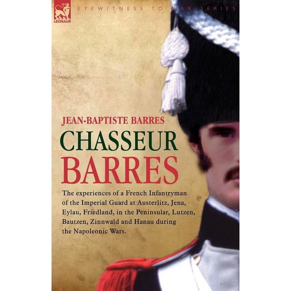 Chasseur Barres - The experiences of a French Infantryman of the Imperial Guard at Austerlitz, Jena, Eylau, Friedland, i, (Paperback)