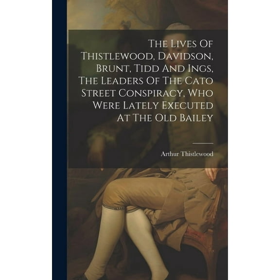 The Lives Of Thistlewood, Davidson, Brunt, Tidd And Ings, The Leaders Of The Cato Street Conspiracy, Who Were Lately Executed At The Old Bailey (Hardcover)