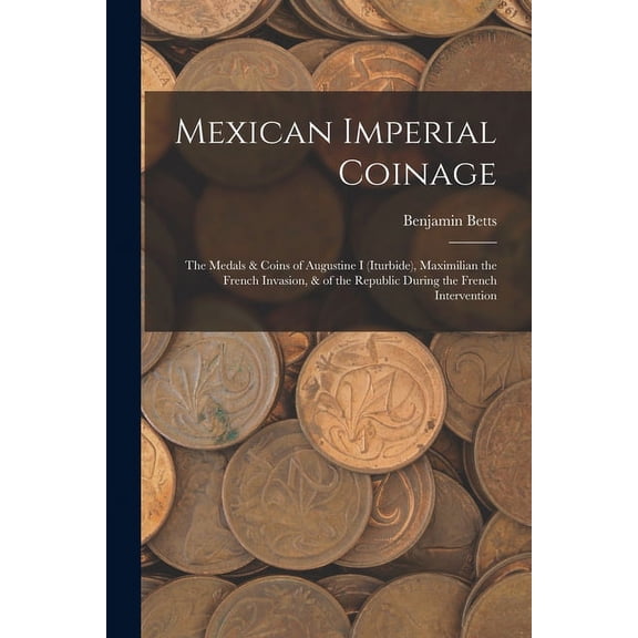 Mexican Imperial Coinage: The Medals & Coins of Augustine I (Iturbide), Maximilian the French Invasion, & of the Republic During the French Intervention (Paperback)