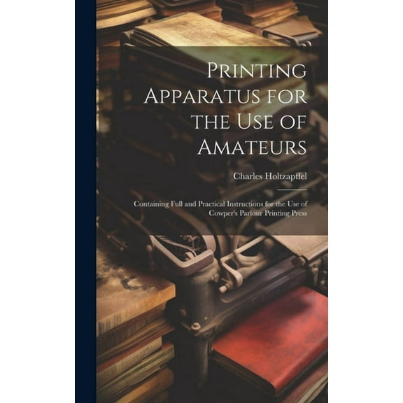 Printing Apparatus for the use of Amateurs: Containing Full and Practical Instructions for the use of Cowper's Parlour P, (Hardcover)