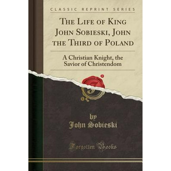 The Life of King John Sobieski, John the Third of Poland : A Christian Knight, the Savior of Christendom (Classic Reprint)