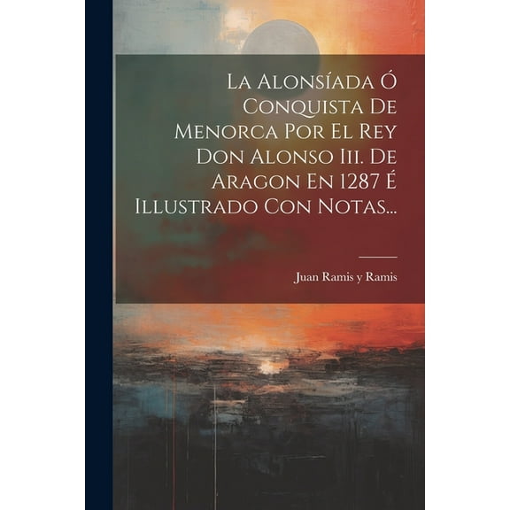 La Alonsíada Ó Conquista De Menorca Por El Rey Don Alonso Iii. De Aragon En 1287 É Illustrado Con Notas... (Paperback)