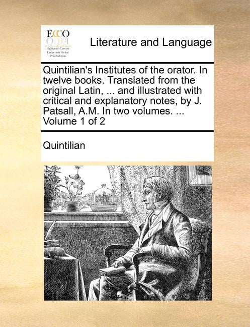 Quintilian's Institutes of the Orator. in Twelve Books. Translated from the Original Latin, ... and Illustrated with Critical and Explanatory Notes, by J. Patsall, A.M. in Two Volumes. ... Volume 1 of 2