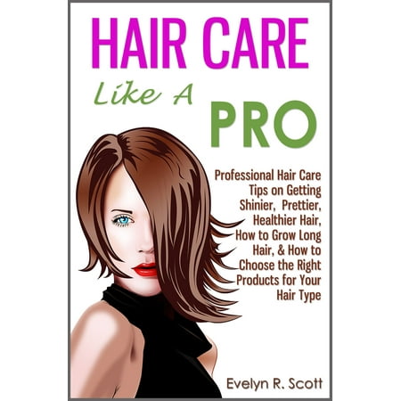 Hair Care Like A Pro: Professional Hair Care Tips on Getting Shinier, Prettier, Healthier Hair, How to Grow Long Hair, & How to Choose the Right Products for Your Hair Type -