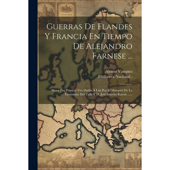 Guerras De Flandes Y Francia En Tiempo De Alejandro Farnese ... : Ahora Por Primera Vez Dadas Á Luz Por El Marqués De La Fuensanta Del Valle Y D. José Sancho Rayon ...... (Paperback)
