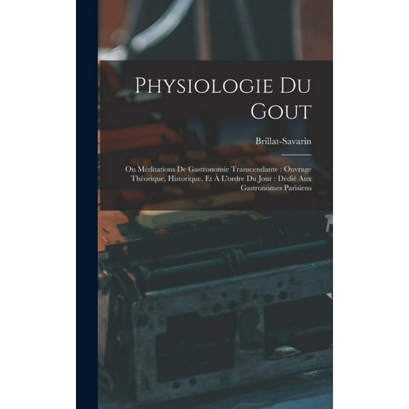 Physiologie Du Gout: Ou Méditations De Gastronomie Transcendante: Ouvrage Théorique, Historique, Et À L'ordre Du Jour: Dédié Aux Gastronomes Parisiens (Hardcover)