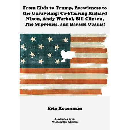 From Elvis to Trump, Eyewitness to the Unraveling : Co-Starring Richard Nixon, Andy Warhol, Bill Clinton, the Supremes, and Barack Obama (Hardcover)