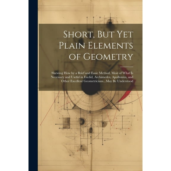 Short, But Yet Plain Elements of Geometry: Shewing How by a Brief and Easie Method, Most of What Is Necessary and Useful in Euclid, Archimedes, Apollonius, and Other Excellent Geometricians...May Be U