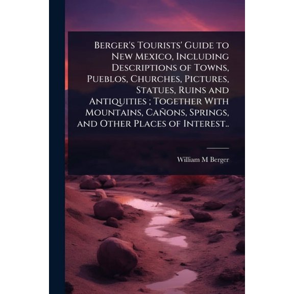 Berger's Tourists' Guide to New Mexico, Including Descriptions of Towns, Pueblos, Churches, Pictures, Statues, Ruins and, (Paperback)