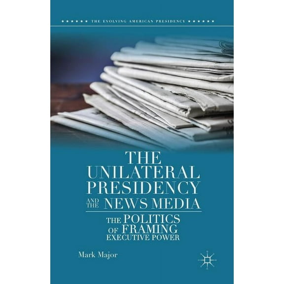 Evolving American Presidency The Unilateral Presidency and the News Media: The Politics of Framing Executive Power, (Paperback)