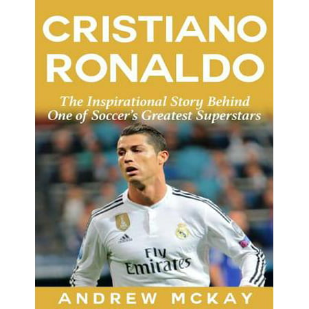 Cristiano Ronaldo: The Inspirational Story Behind One of Soccer's Greatest Superstars -