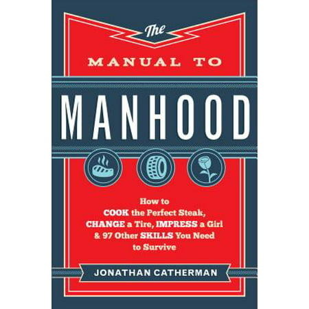The Manual to Manhood : How to Cook the Perfect Steak, Change a Tire, Impress a Girl & 97 Other Skills You Need to Survive