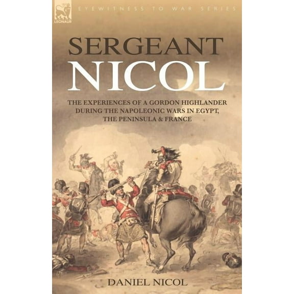 Sergeant Nicol: The Experiences of a Gordon Highlander During the Napoleonic Wars in Egypt, the Peninsula and France, (Paperback)