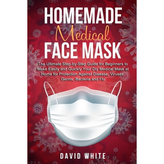 Homemade Medical Face Mask: The Ultimate Step-by-Step Guide to Make Easily and Quickly Your Diy Medical Mask at Home for Protection Against Disease, Viruses, Germs, Bacteria and Flu. (Paperback)