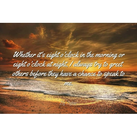 Zig Ziglar - Whether it's eight o'clock in the morning or eight o'clock at night, I always try to greet others before they have a chance to speak to me - Famous Quotes Laminated POSTER PRINT