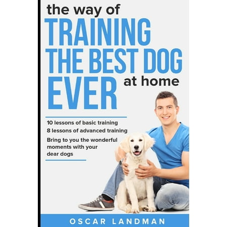 The Way of Training the Best Dog Ever at Home : 10 Lessons of Basic Training and 8 Lessons of Advanced (Best Way To Housebreak A Dog)