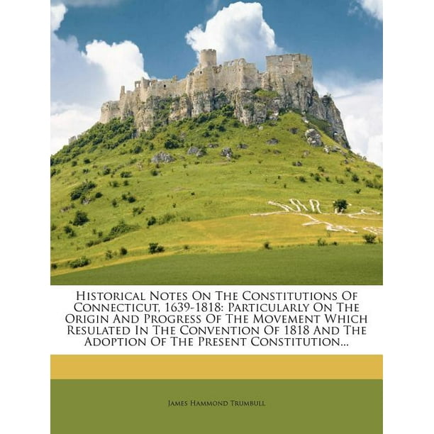 Historical Notes On The Constitutions Of Connecticut 1639 1818 Particularly On The Origin And Progress Of