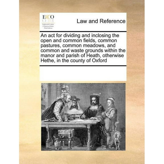 An ACT for Dividing and Inclosing the Open and Common Fields, Common Pastures, Common Meadows, and Common and Waste Grounds Within the Manor and Parish of Heath, Otherwise Hethe, in the County of Oxford (Paperback)